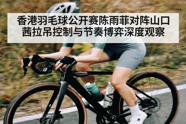 香港羽毛球公开赛陈雨菲对阵山口茜拉吊控制与节奏博弈深度观察