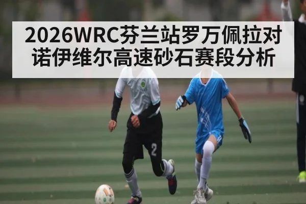 2026WRC芬兰站罗万佩拉对诺伊维尔高速砂石赛段分析 - kaiyun