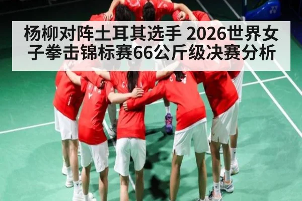 杨柳对阵土耳其选手 2026世界女子拳击锦标赛66公斤级决赛分析